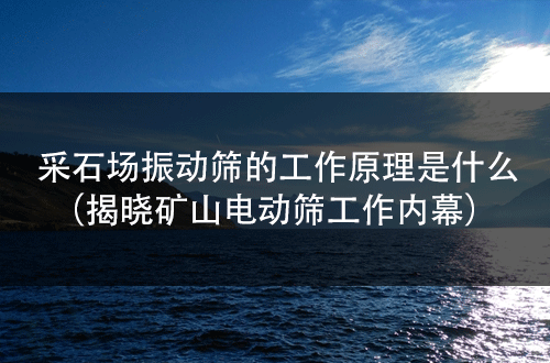采石場振動篩的工作原理是什么（揭曉礦山電動篩工作內幕） 