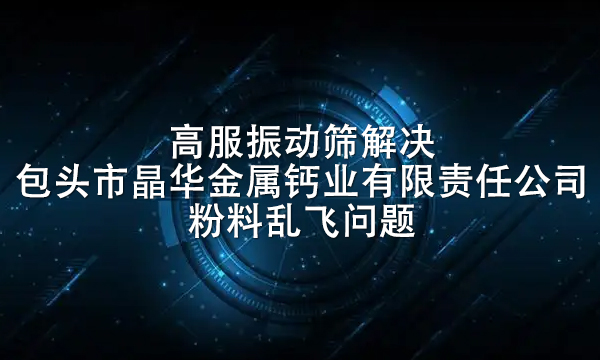 高服振動(dòng)篩解決包頭市晶華金屬鈣業(yè)有限責(zé)任公司粉料亂飛問題